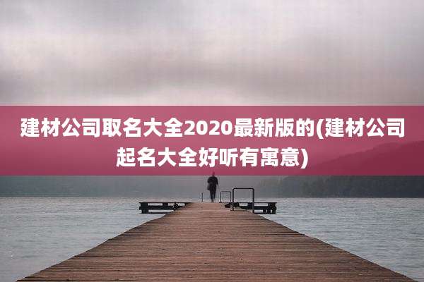 建材公司取名大全2020最新版的(建材公司起名大全好听有寓意)