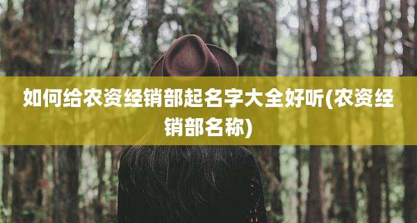 如何给农资经销部起名字大全好听(农资经销部名称)
