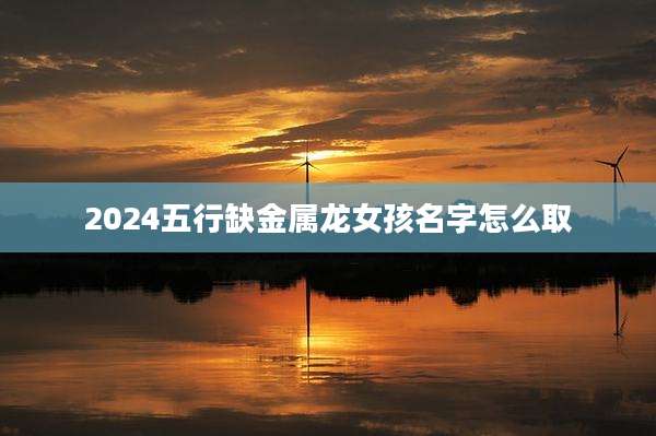 2024五行缺金属龙女孩名字怎么取