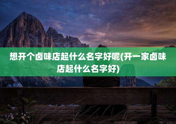 想开个卤味店起什么名字好呢(开一家卤味店起什么名字好)