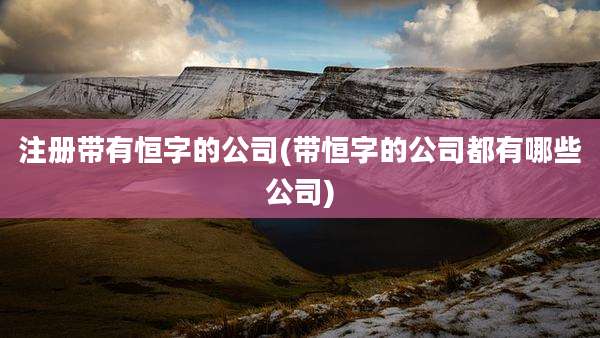 注册带有恒字的公司(带恒字的公司都有哪些公司)