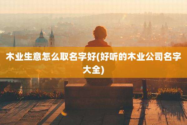 木业生意怎么取名字好(好听的木业公司名字大全)