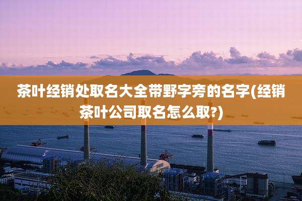 茶叶经销处取名大全带野字旁的名字(经销茶叶公司取名怎么取?)