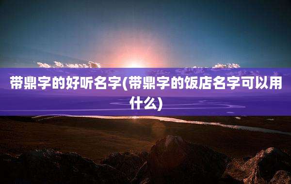 带鼎字的好听名字(带鼎字的饭店名字可以用什么)