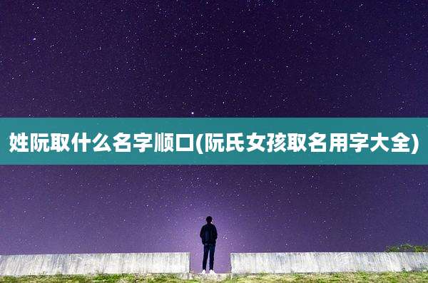 姓阮取什么名字顺口(阮氏女孩取名用字大全)