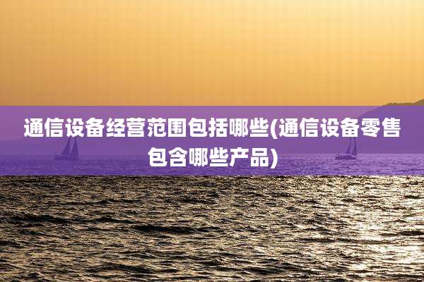 通信设备经营范围包括哪些(通信设备零售包含哪些产品)