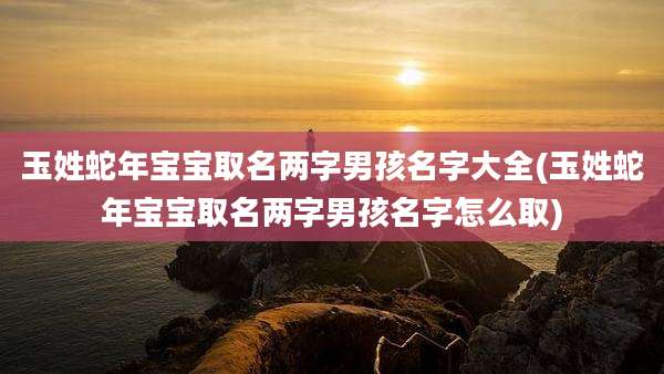 玉姓蛇年宝宝取名两字男孩名字大全(玉姓蛇年宝宝取名两字男孩名字怎么取)