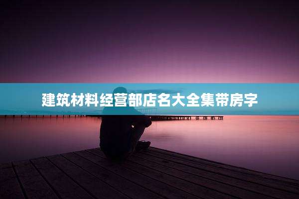 建筑材料经营部店名大全集带房字