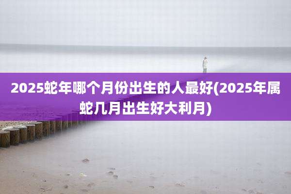 2025蛇年哪个月份出生的人最好(2025年属蛇几月出生好大利月)