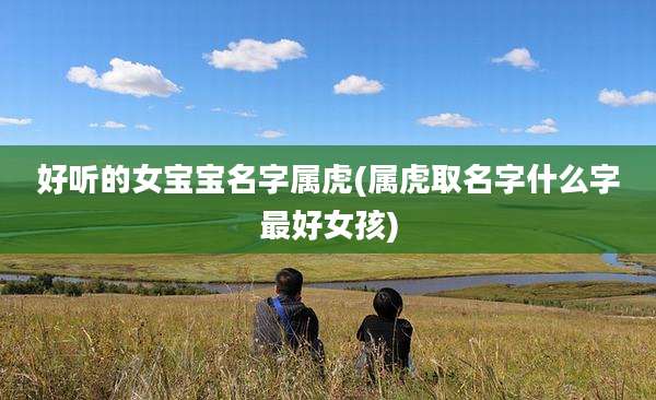 好听的女宝宝名字属虎(属虎取名字什么字最好女孩)