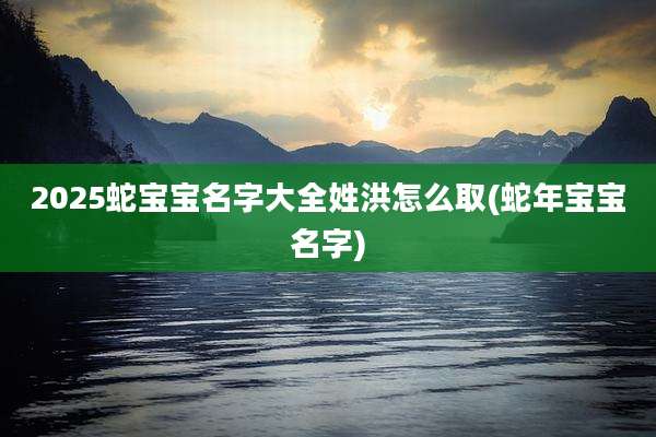 2025蛇宝宝名字大全姓洪怎么取(蛇年宝宝名字)
