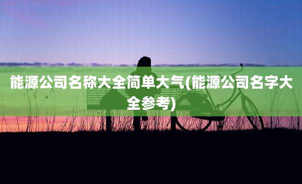 能源公司名称大全简单大气(能源公司名字大全参考)
