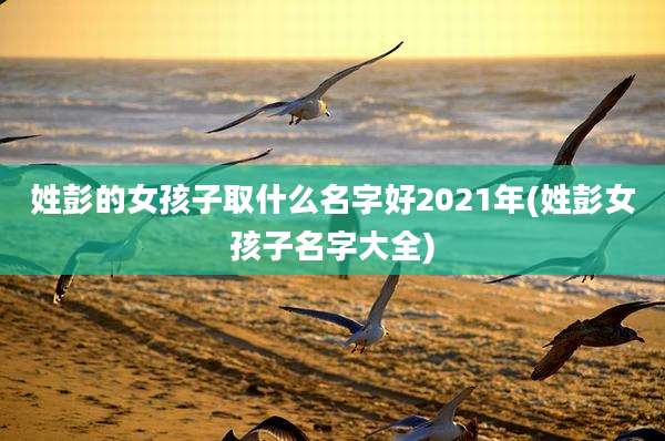 姓彭的女孩子取什么名字好2021年(姓彭女孩子名字大全)