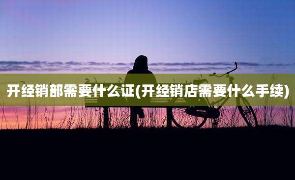 开经销部需要什么证(开经销店需要什么手续)