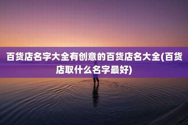百货店名字大全有创意的百货店名大全(百货店取什么名字最好)