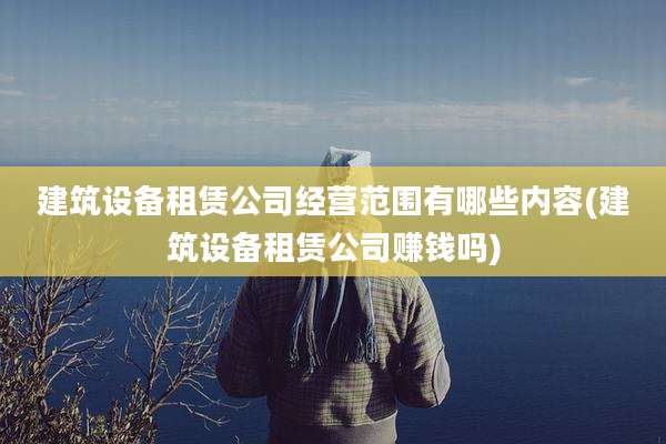 建筑设备租赁公司经营范围有哪些内容(建筑设备租赁公司赚钱吗)