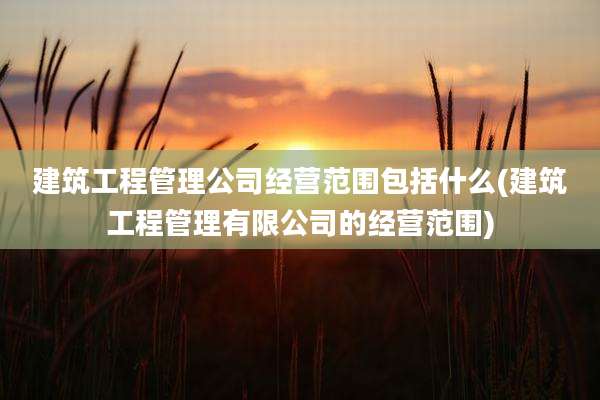 建筑工程管理公司经营范围包括什么(建筑工程管理有限公司的经营范围)