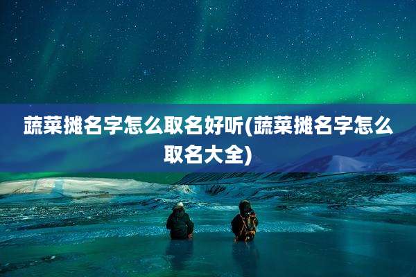 蔬菜摊名字怎么取名好听(蔬菜摊名字怎么取名大全)