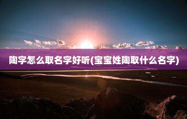 陶字怎么取名字好听(宝宝姓陶取什么名字)
