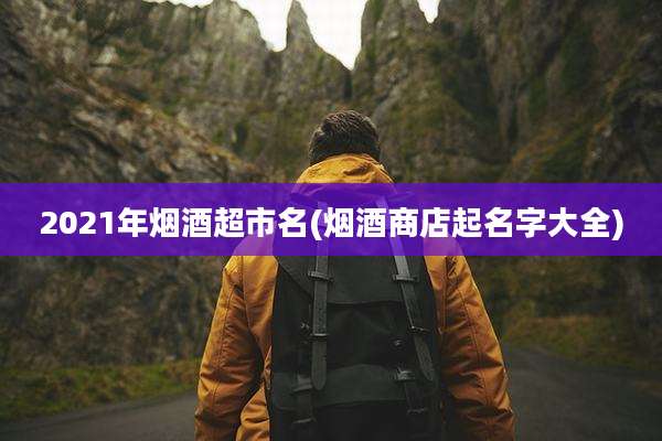 2021年烟酒超市名(烟酒商店起名字大全)