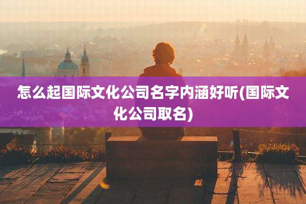 怎么起国际文化公司名字内涵好听(国际文化公司取名)