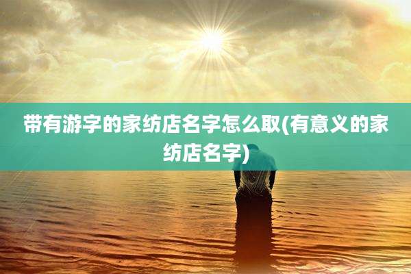 带有游字的家纺店名字怎么取(有意义的家纺店名字)