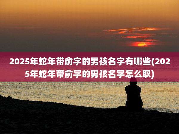 2025年蛇年带俞字的男孩名字有哪些(2025年蛇年带俞字的男孩名字怎么取)