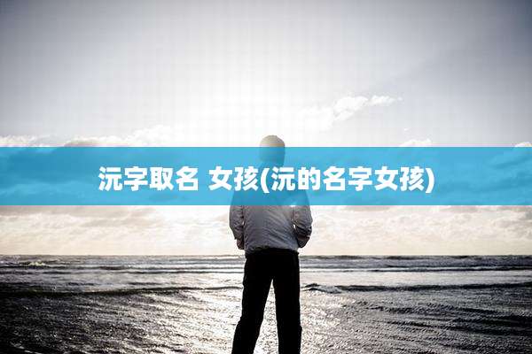 沅字取名 女孩(沅的名字女孩)
