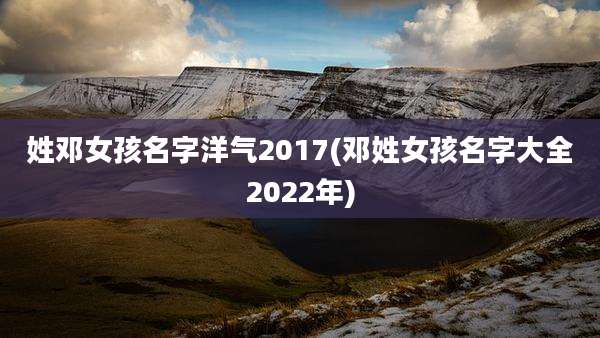 姓邓女孩名字洋气2017(邓姓女孩名字大全2022年)