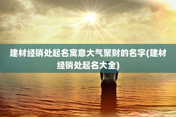 建材经销处起名寓意大气聚财的名字(建材经销处起名大全)