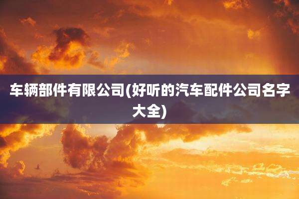 车辆部件有限公司(好听的汽车配件公司名字大全)