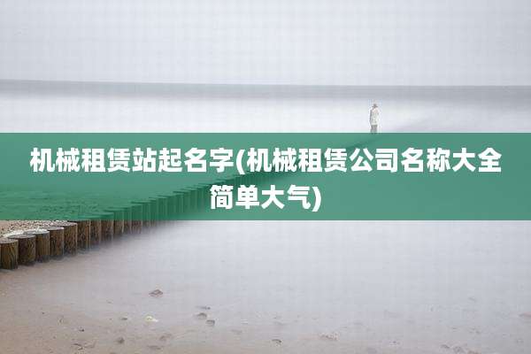 机械租赁站起名字(机械租赁公司名称大全简单大气)