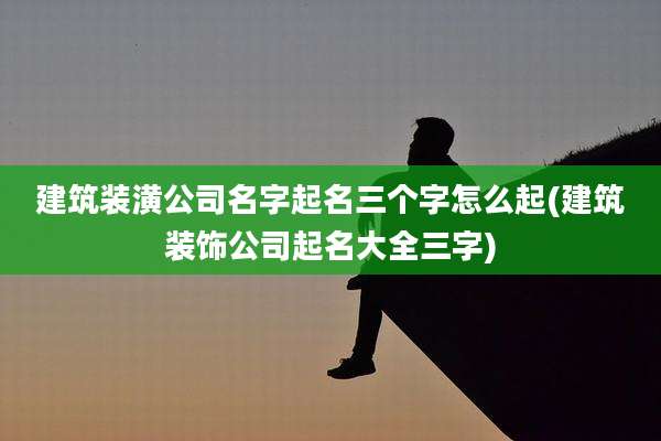 建筑装潢公司名字起名三个字怎么起(建筑装饰公司起名大全三字)