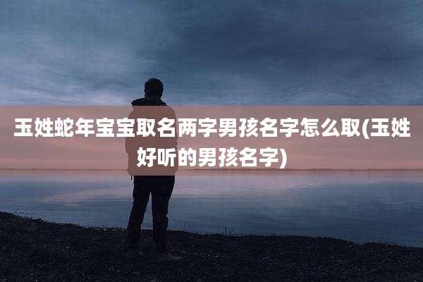 玉姓蛇年宝宝取名两字男孩名字怎么取(玉姓好听的男孩名字)