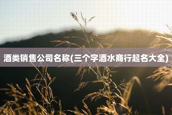 酒类销售公司名称(三个字酒水商行起名大全)