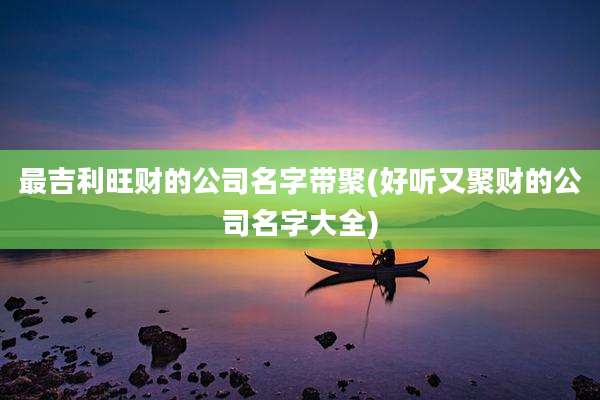 最吉利旺财的公司名字带聚(好听又聚财的公司名字大全)