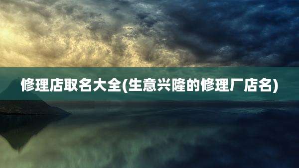 修理店取名大全(生意兴隆的修理厂店名)