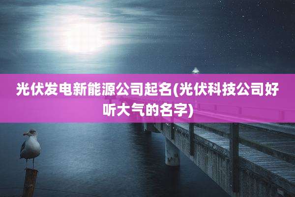 光伏发电新能源公司起名(光伏科技公司好听大气的名字)