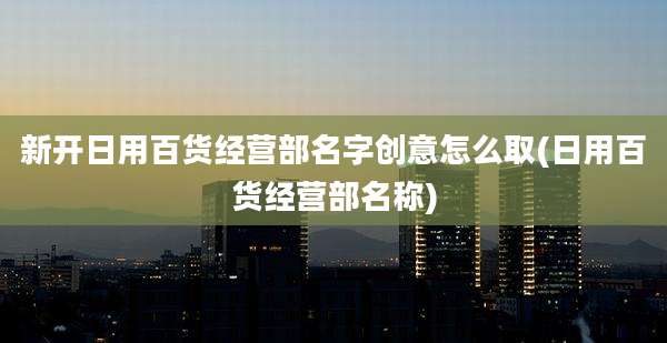 新开日用百货经营部名字创意怎么取(日用百货经营部名称)