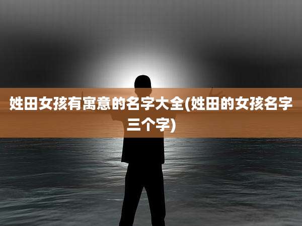 姓田女孩有寓意的名字大全(姓田的女孩名字三个字)