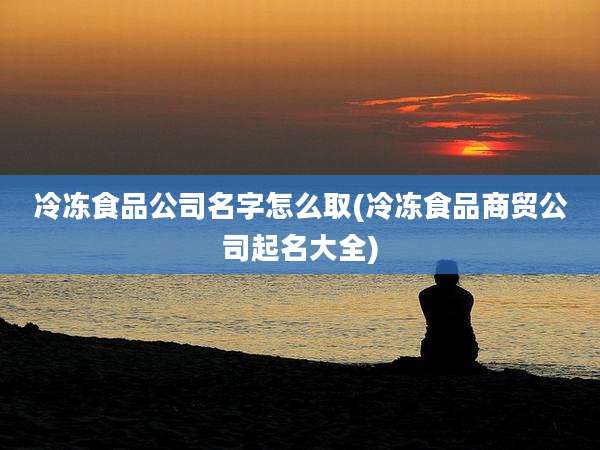 冷冻食品公司名字怎么取(冷冻食品商贸公司起名大全)