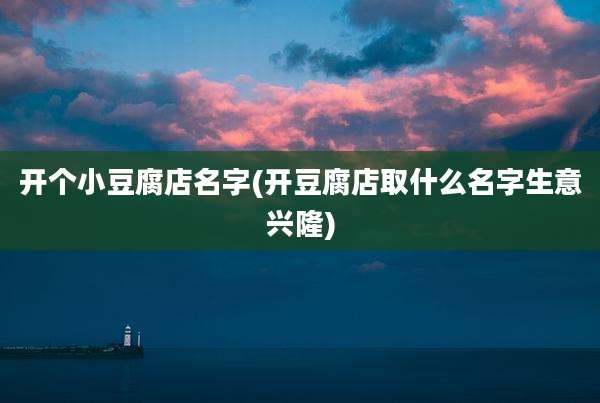 开个小豆腐店名字(开豆腐店取什么名字生意兴隆)
