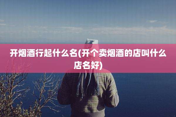 开烟酒行起什么名(开个卖烟酒的店叫什么店名好)