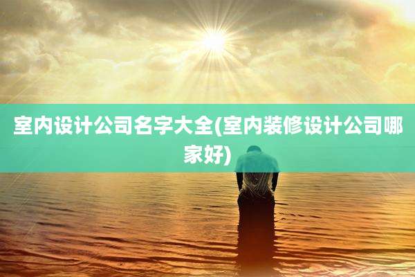室内设计公司名字大全(室内装修设计公司哪家好)