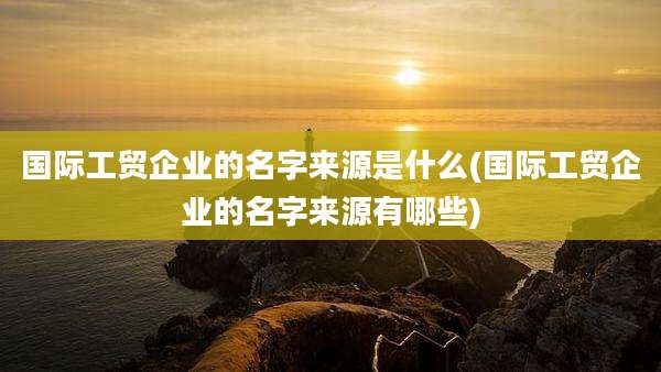 国际工贸企业的名字来源是什么(国际工贸企业的名字来源有哪些)