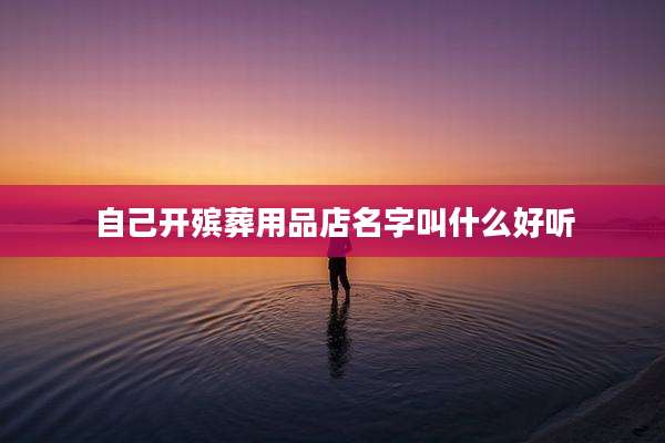 自己开殡葬用品店名字叫什么好听