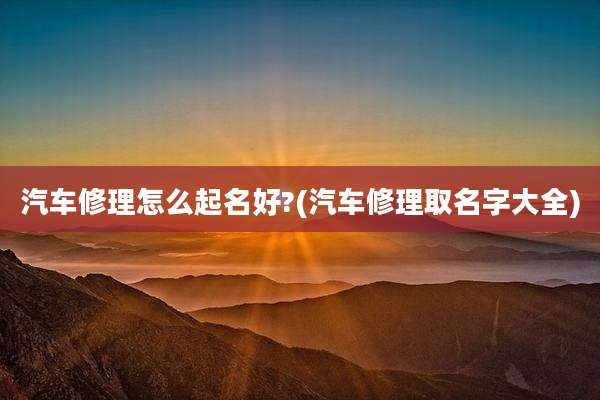 汽车修理怎么起名好?(汽车修理取名字大全)