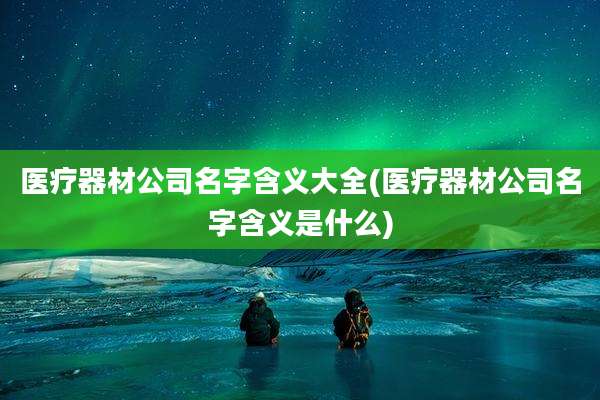 医疗器材公司名字含义大全(医疗器材公司名字含义是什么)