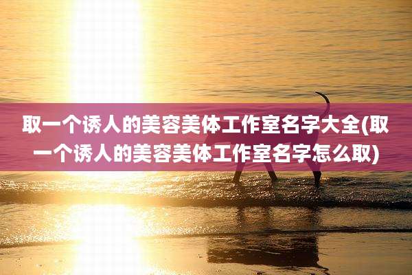 取一个诱人的美容美体工作室名字大全(取一个诱人的美容美体工作室名字怎么取)