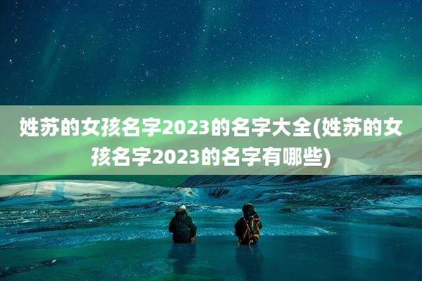 姓苏的女孩名字2023的名字大全(姓苏的女孩名字2023的名字有哪些)